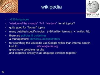 wikipedia

     •   >250 languages
     •   “wisdom of the crowds” ?=? “wisdom” for all topics?
     •   quite good for “factual” topics
     •   many detailed specific topics (>20 million lemmas, >1 million NL)
     •   there are policies & guidelines
         & management: stewards, administrators
     •   for searching the wikipedia use Google rather than internal search
         limit to:               site:wikipedia.org
         gives more complete results
         and searches directly in all language versions together




42
 