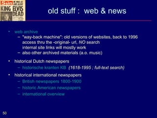 old stuff : web & news

     •   web archive
          – "way-back machine": old versions of websites, back to 1996
            access thru the -original- url, NO search
            internal site links will mostly work
          – also other archived materials (a.o. music)
     •   historical Dutch newspapers
           – historische kranten KB (1618-1995 ; full-text search)
     •   historical international newspapers
           – British newspapers 1800-1900
           – historic American newspapers
           – international overview



50
 