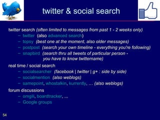 twitter & social search

     twitter search (often limited to messages from past 1 - 2 weeks only)
           – twitter (also advanced search)
           – topsy (best one at the moment, also older messages)
           – postpost (search your own timeline - everything you're following)
           – snapbird (search thru all tweets of particular person -
                        you have to know twittername)
     real time / social search
           – socialsearcher (facebook | twitter | g+ : side by side)
           – socialmention (also weblogs)
           – samepoint, whostalkin, kurrently, … (also weblogs)
     forum discussions
         – omgili, boardtracker, ...
         – Google groups

54
 