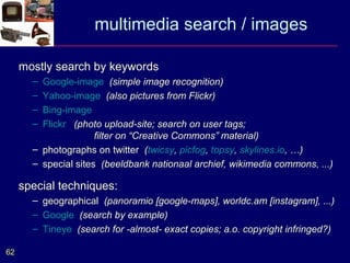 multimedia search / images

     mostly search by keywords
       – Google-image (simple image recognition)
       – Yahoo-image (also pictures from Flickr)
       – Bing-image
       – Flickr (photo upload-site; search on user tags;
                      filter on “Creative Commons” material)
       – photographs on twitter (twicsy, picfog, topsy, skylines.io, …)
       – special sites (beeldbank nationaal archief, wikimedia commons, ...)

     special techniques:
       – geographical (panoramio [google-maps], worldc.am [instagram], ...)
       – Google (search by example)
       – Tineye (search for -almost- exact copies; a.o. copyright infringed?)

62
 