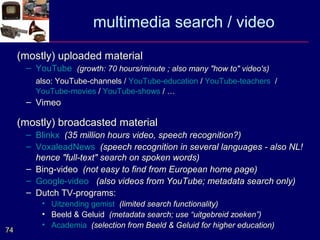 multimedia search / video
     (mostly) uploaded material
      – YouTube (growth: 70 hours/minute ; also many "how to" video's)
        also: YouTube-channels / YouTube-education / YouTube-teachers /
        YouTube-movies / YouTube-shows / …
      – Vimeo

     (mostly) broadcasted material
      – Blinkx (35 million hours video, speech recognition?)
      – VoxaleadNews (speech recognition in several languages - also NL!
        hence "full-text" search on spoken words)
      – Bing-video (not easy to find from European home page)
      – Google-video (also videos from YouTube; metadata search only)
      – Dutch TV-programs:
          • Uitzending gemist (limited search functionality)
          • Beeld & Geluid (metadata search; use “uitgebreid zoeken”)
          • Academia (selection from Beeld & Geluid for higher education)
74
 