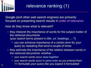 relevance ranking (1)

    Google (and other web search engines) are primarily
    focused on presenting search results in order of relevance
    how do they know what is relevant?
     – they interpret the importance of words for the subject matter of
       the retrieved documents
       (your search terms present in title, url, headings, ... ?)
         • you can enhance importance of a certain term for your
           query by repeating that word a couple of times
     – they estimate the importance of the relation between words in
       the retrieved documents: whether ..
        • your search words occur close together
        • your search words occur in same order as you entered them
9
          >> formulate your query like you expect it formulated
 