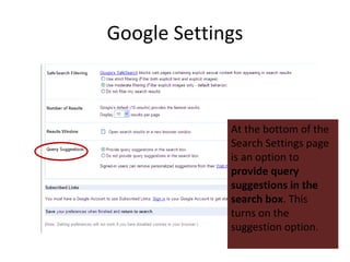 Google Settings At the bottom of the Search Settings page is an option to  provide query suggestions in the search box . This turns on the suggestion option. 