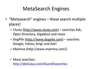 MetaSearch Engines “ Metasearch” engines – these search multiple places! Clusty ( http://www.clusty.com ) – searches Ask, Open Directory, Gigablast and more DogPile ( http://www.dogpile.com ) – searches Google, Yahoo, bing! and Ask!  Mamma (http://www.mamma.com/)  More searches:  http://delicious.com/lisaref/searches   