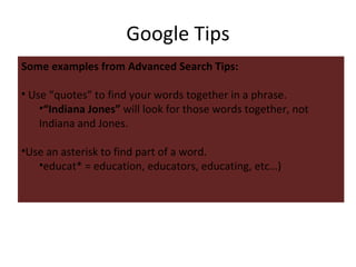 Google Tips Some examples from Advanced Search Tips: Use “quotes” to find your words together in a phrase.  “ Indiana Jones”  will look for those words together, not Indiana and Jones. Use an asterisk to find part of a word.  educat* = education, educators, educating, etc…) 