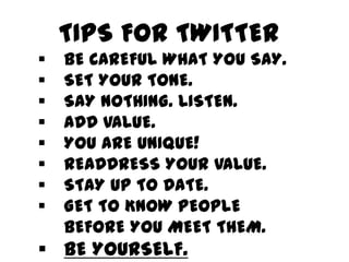 TIPS FOR TWITTER
§    BE CAREFUL WHAT YOU SAY.
§    SET YOUR TONE.
§    SAY NOTHING. LISTEN.
§    ADD VALUE.
§    YOU ARE UNIQUE!
§    READDRESS YOUR VALUE.
§    STAY UP TO DATE.
§    GET TO KNOW PEOPLE BEFORE YOU MEET THEM.
§  BE YOURSELF.
 