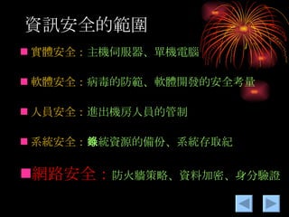 資訊安全的範圍 實體安全： 主機伺服器、單機電腦 軟體安全： 病毒的防範、軟體開發的安全考量 人員安全： 進出機房人員的管制 系統安全： 系統資源的備份、系統存取紀錄 網路安全： 防火牆策略、資料加密、身分驗證 