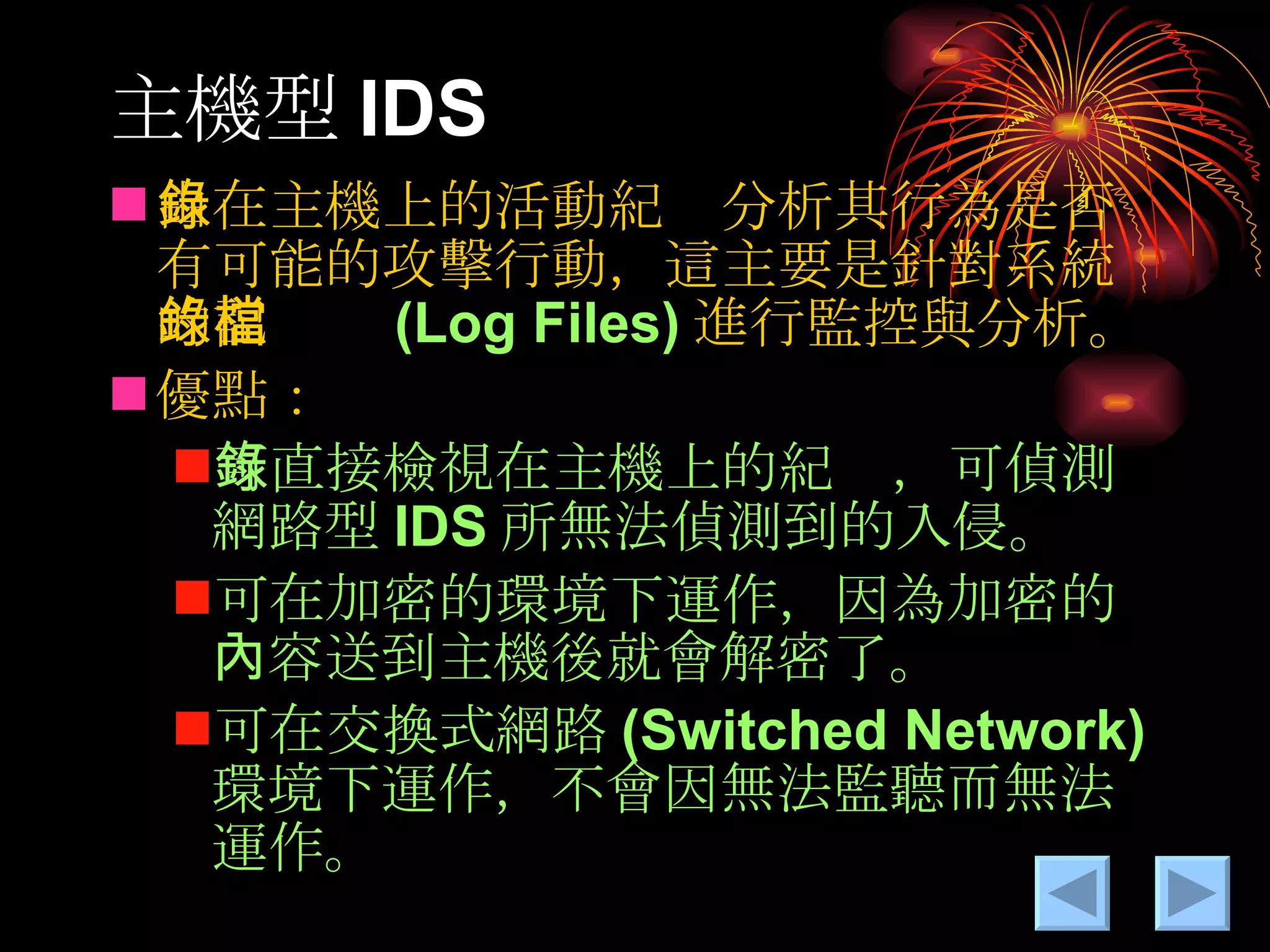 主機型 IDS 由在主機上的活動紀錄分析其行為是否有可能的攻擊行動，這主要是針對系統的記錄檔 (Log Files) 進行監控與分析。 優點： 可直接檢視在主機上的紀錄，可偵測網路型 IDS 所無法偵測到的入侵。 可在加密的環境下運作，因為加密的內容送到主機後就會解密了。 可在交換式網路 (Switched Network) 環境下運作，不會因無法監聽而無法運作。 