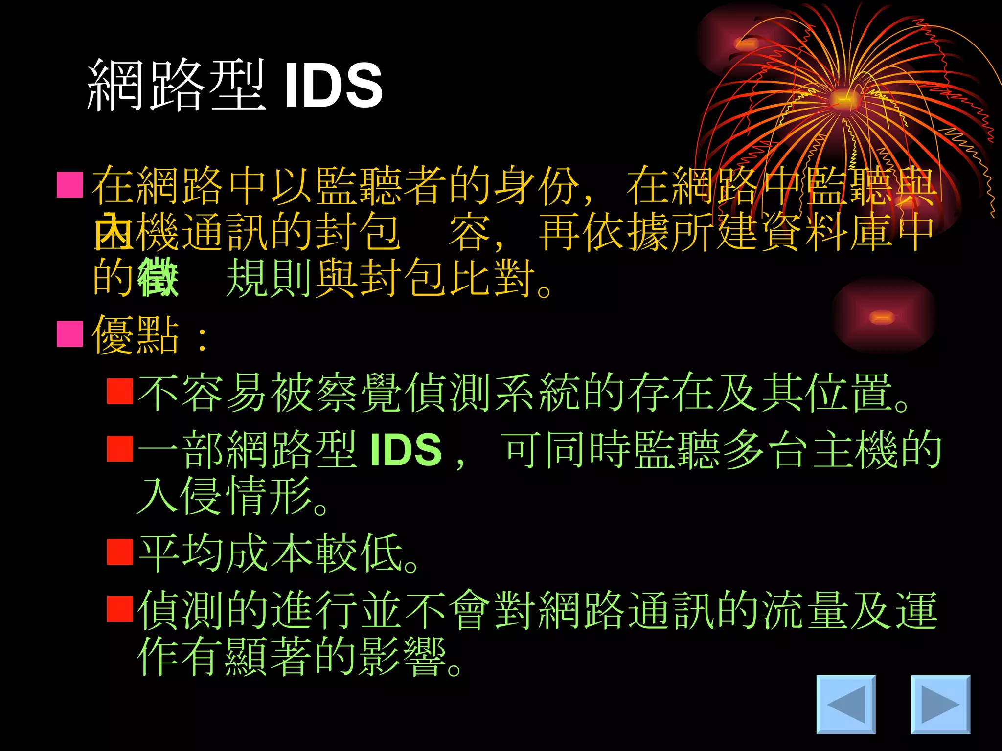 網路型 IDS 在網路中以監聽者的身份，在網路中監聽與主機通訊的封包內容，再依據所建資料庫中的 特徵規則 與封包比對。 優點： 不容易被察覺偵測系統的存在及其位置。 一部網路型 IDS ，可同時監聽多台主機的入侵情形。 平均成本較低。 偵測的進行並不會對網路通訊的流量及運作有顯著的影響。 