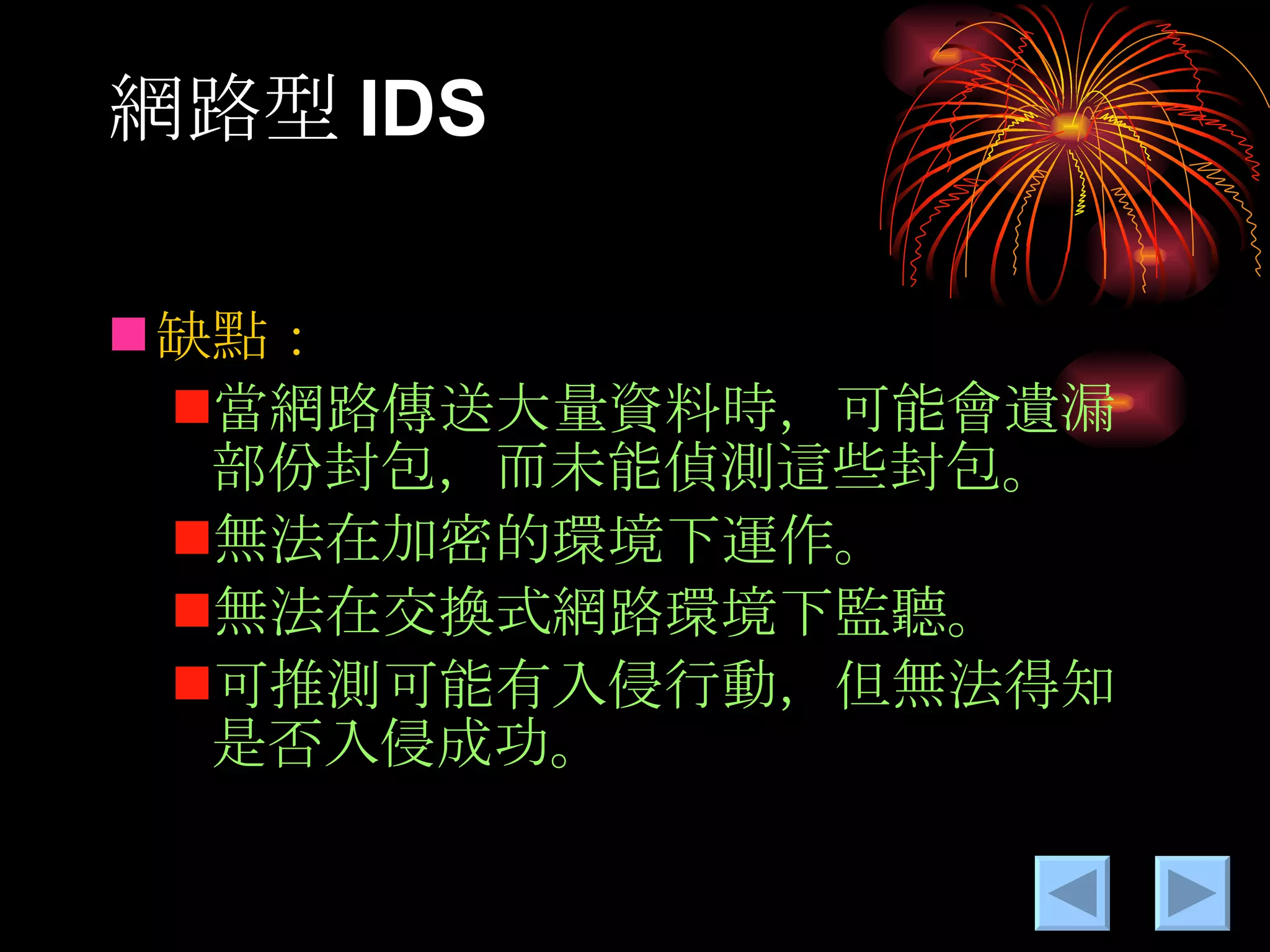 網路型 IDS 缺點： 當網路傳送大量資料時，可能會遺漏部份封包，而未能偵測這些封包。 無法在加密的環境下運作。 無法在交換式網路環境下監聽。 可推測可能有入侵行動，但無法得知是否入侵成功。 