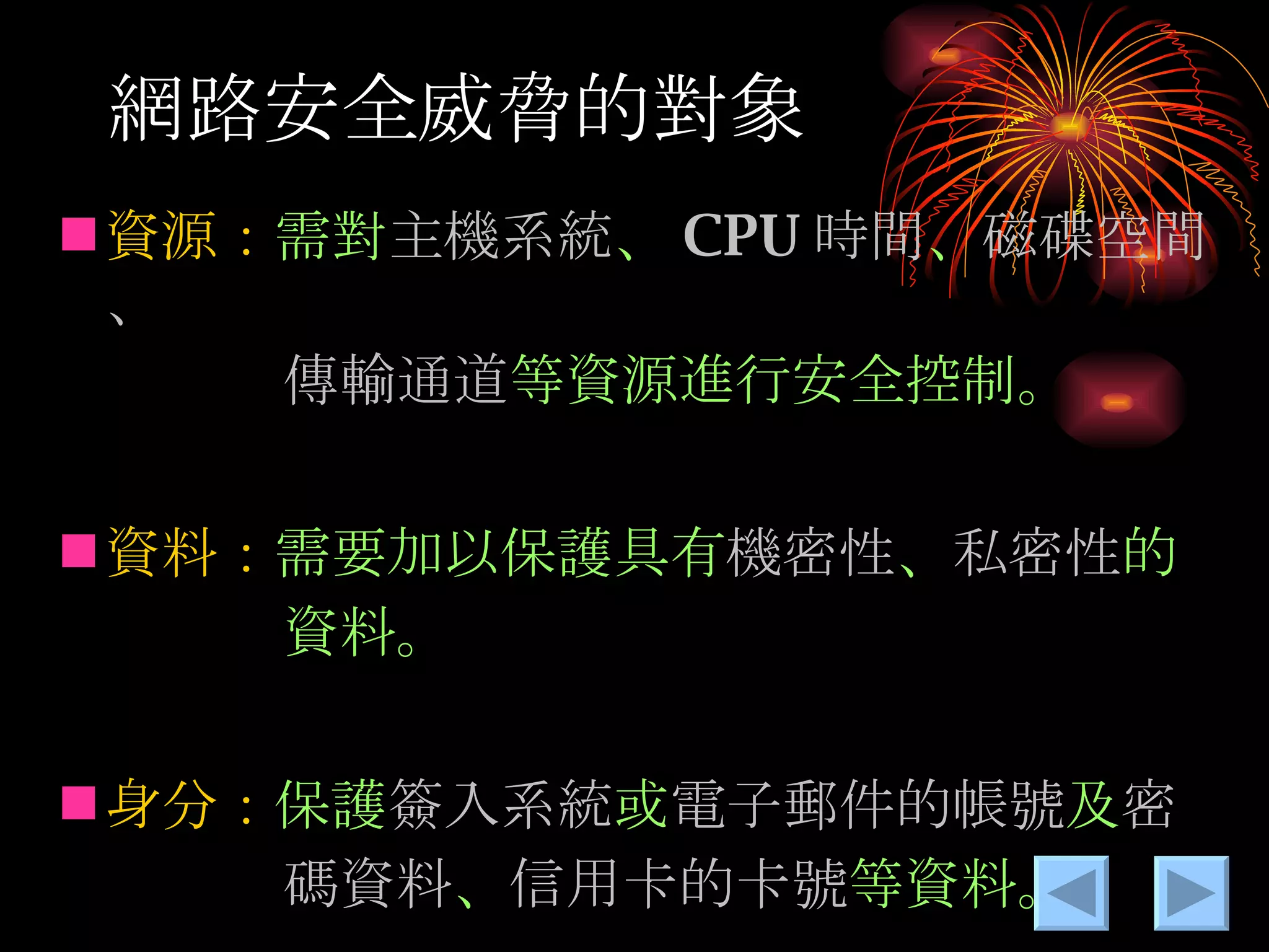 網路安全威脅的對象 資源： 需對 主機系統 、 CPU 時間 、 磁碟空間、　 　　　　傳輸通道 等資源進行安全控制。 資料： 需要加以保護具有 機密性 、 私密性 的 　　　　資料。 身分： 保護 簽入系統 或 電子郵件的帳號 及 密 　　　　碼資料 、 信用卡的卡號 等資料。 