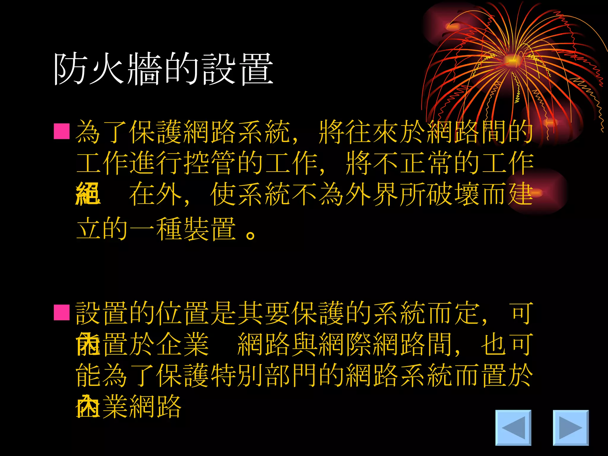 防火牆的設置 為了保護網路系統，將往來於網路間的工作進行控管的工作，將不正常的工作組絕在外，使系統不為外界所破壞而建立的一種裝置  。 設置的位置是其要保護的系統而定，可能置於企業內網路與網際網路間，也可能為了保護特別部門的網路系統而置於企業網路內 