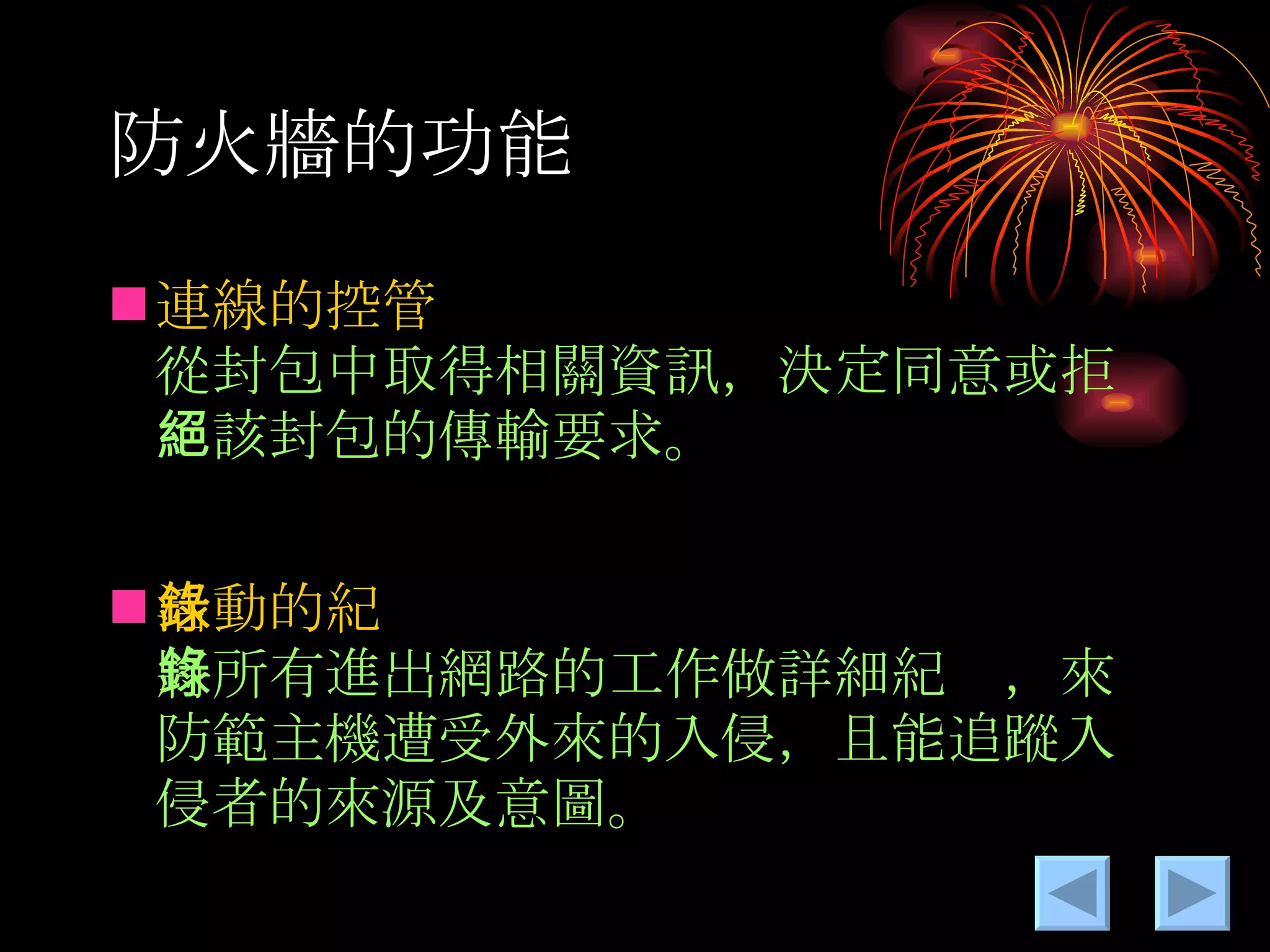 防火牆的功能 連線的控管  從封包中取得相關資訊，決定同意或拒絕該封包的傳輸要求。 活動的紀錄  將所有進出網路的工作做詳細紀錄，來防範主機遭受外來的入侵，且能追蹤入侵者的來源及意圖。 