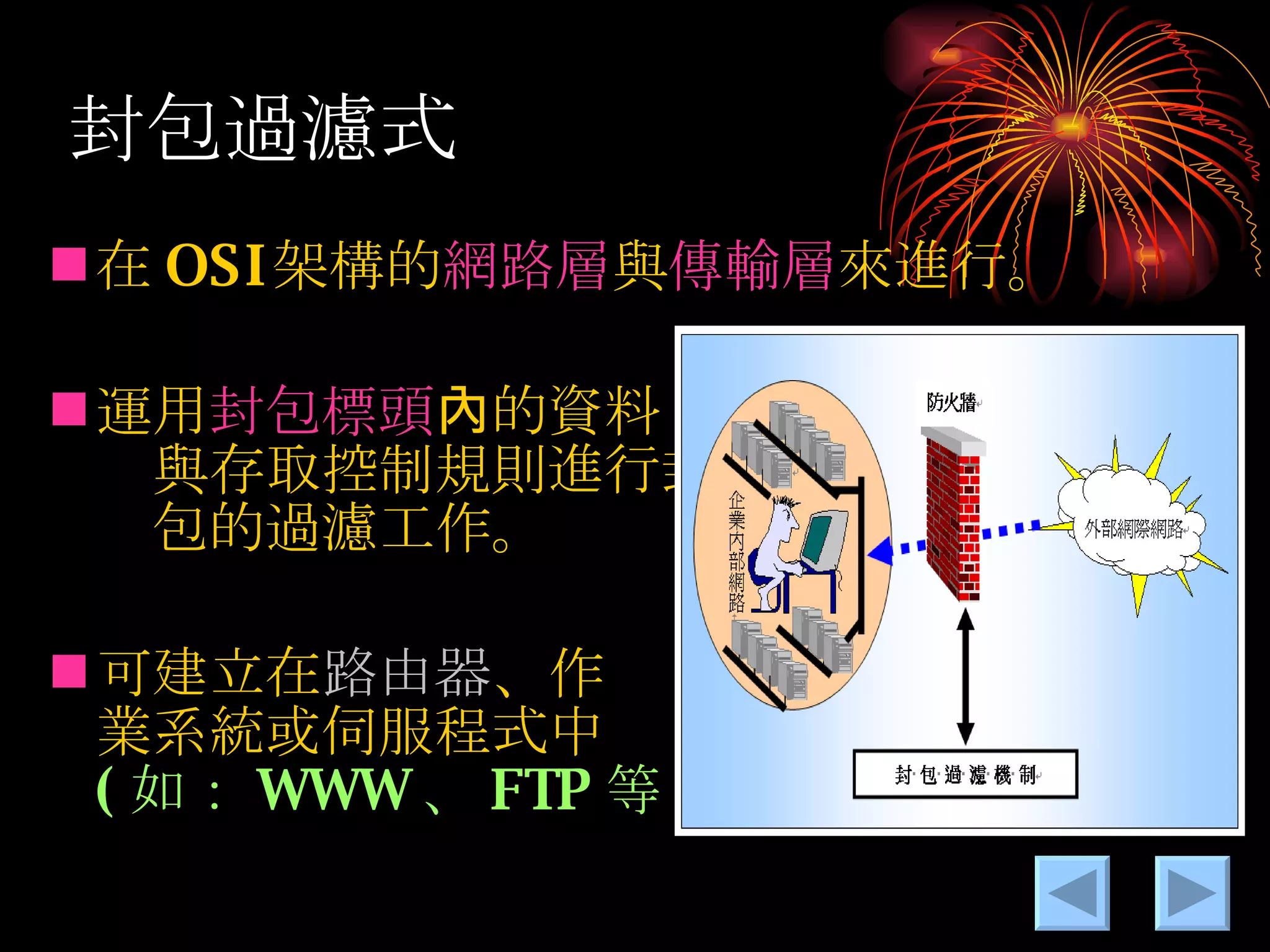 封包過濾式 在 OSI 架構的 網路層 與 傳輸層 來進行。 運用 封包標頭 內的資料　　　　　　　　與存取控制規則進行封　　　　　　　包的過濾工作。 可建立在 路由器 、作　　　　　　　　業系統或伺服程式中　　　　　　　 ( 如： WWW 、 FTP 等 ) 