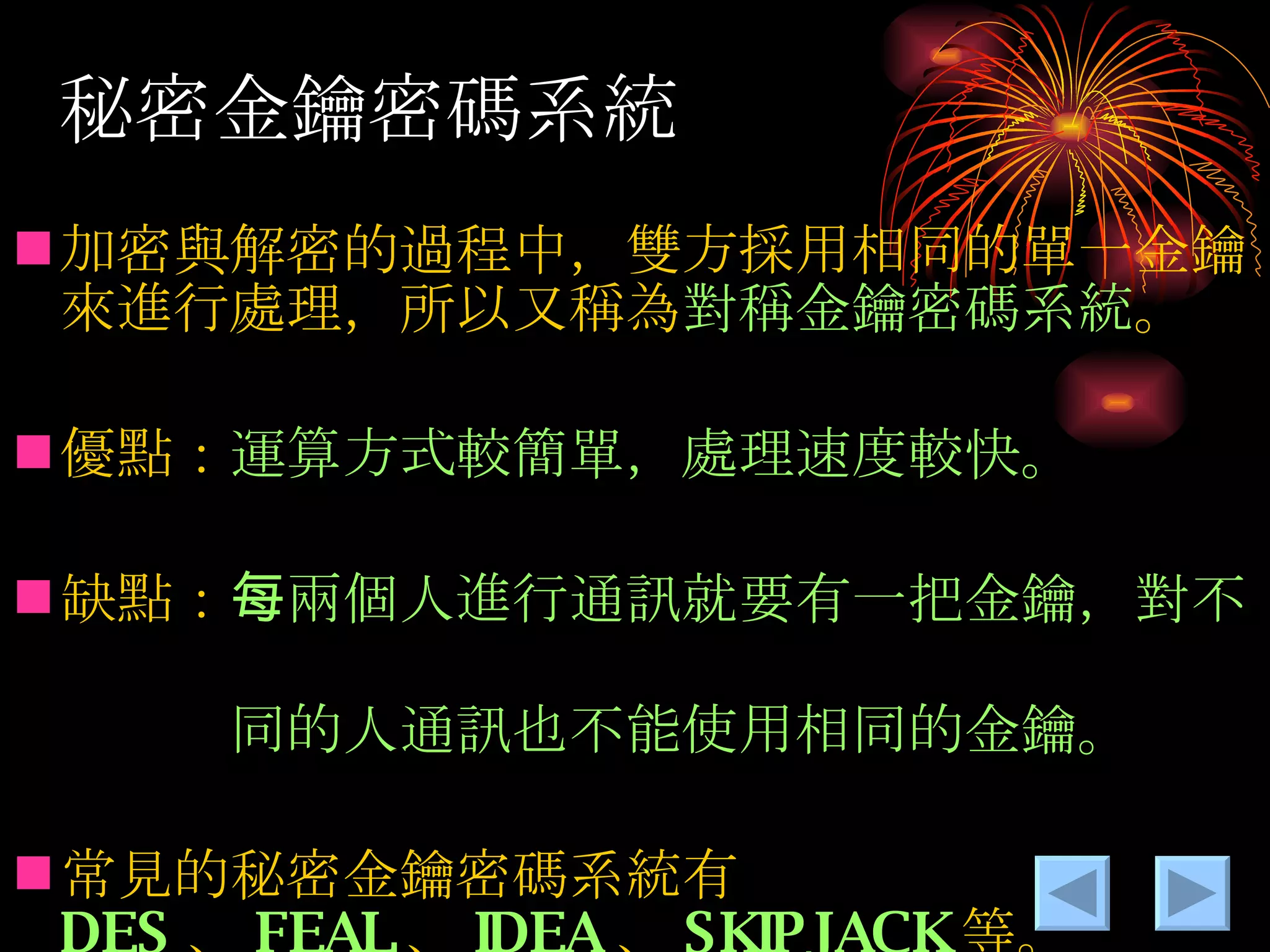 秘密金鑰密碼系統 加密與解密的過程中，雙方採用相同的單一金鑰來進行處理，所以又稱為 對稱金鑰密碼系統 。 優點： 運算方式較簡單，處理速度較快。 缺點： 每兩個人進行通訊就要有一把金鑰，對不　 　　　同的人通訊也不能使用相同的金鑰。 常見的秘密金鑰密碼系統有 DES 、 FEAL 、 IDEA 、 SKIPJACK 等。 