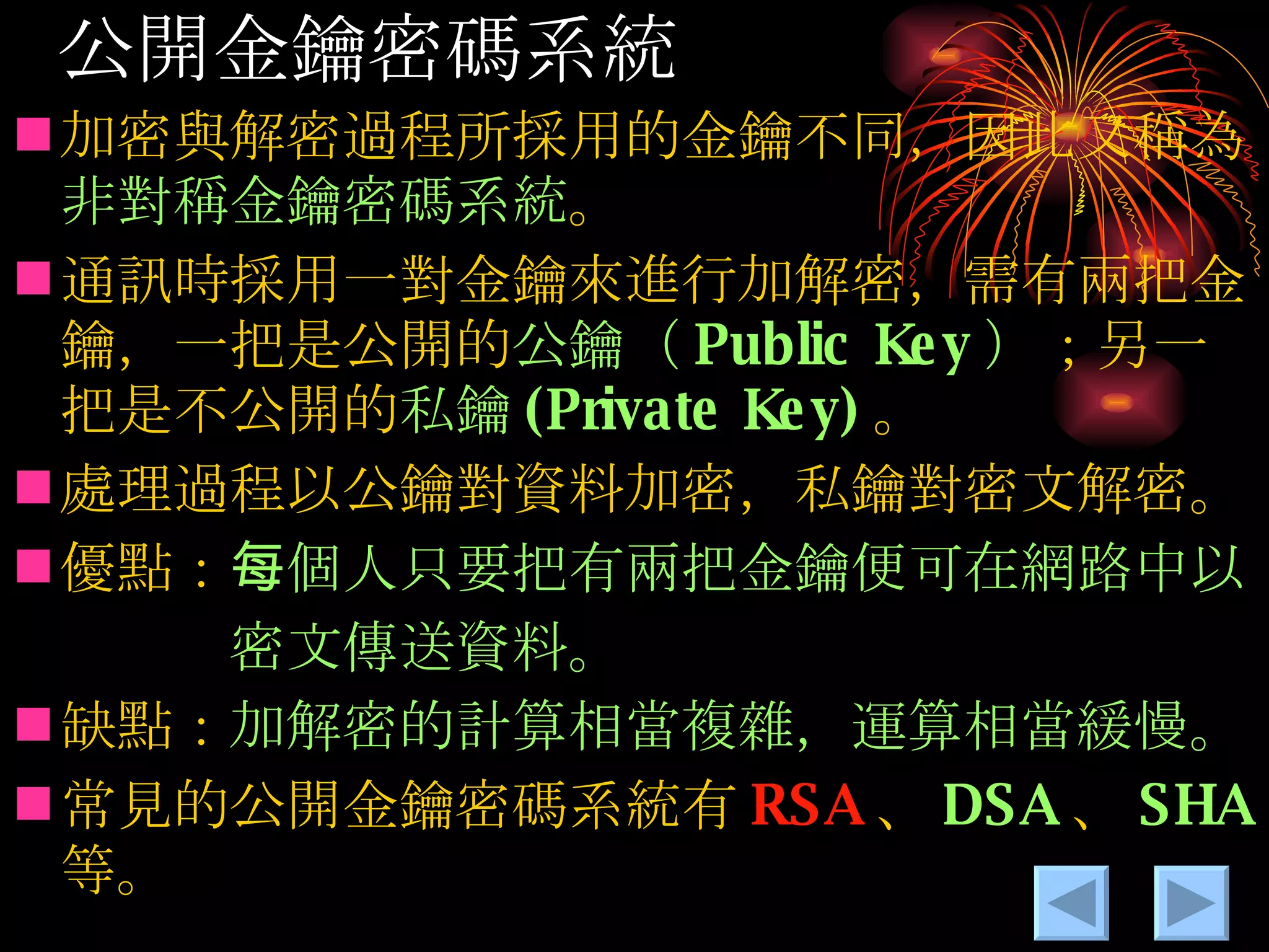 公開金鑰密碼系統 加密與解密過程所採用的金鑰不同，因此又稱為 非對稱金鑰密碼系統 。 通訊時採用一對金鑰來進行加解密，需 有兩把金鑰，一把是公開的 公鑰（ Public Key ） ；另一把是不公開的 私鑰 (Private Key) 。 處理過程以公鑰對資料加密，私鑰對密文解密。 優點： 每個人只要把有兩把金鑰便可在網路中以 　　　密文傳送資料。 缺點： 加解密的計算相當複雜，運算相當緩慢。 常見的公開金鑰密碼系統有 RSA 、 DSA 、 SHA 等。 