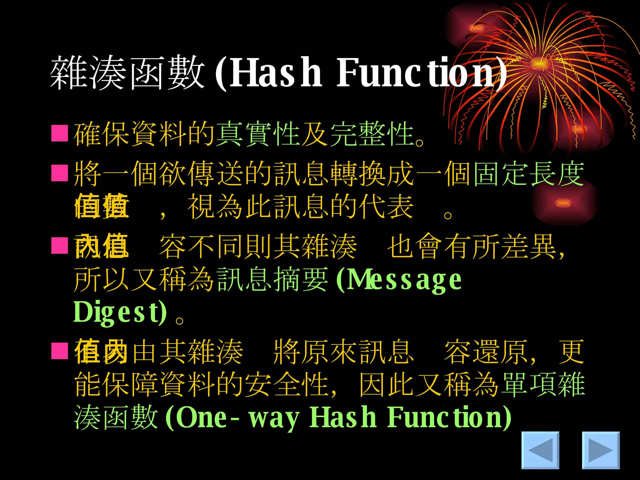 雜湊 函數 (Hash Function) 確保資料的 真實性 及 完整性 。 將一個欲傳送的訊息轉換成一個 固定長度 的數值，視為此訊息的代表值。 訊息內容不同則其雜湊值也會有所差異，所以又稱為 訊息摘要 (Message Digest) 。 不易由其雜湊值將原來訊息內容還原，更能保障資料的安全性，因此又稱為 單項雜湊函數 (One-way Hash Function) 