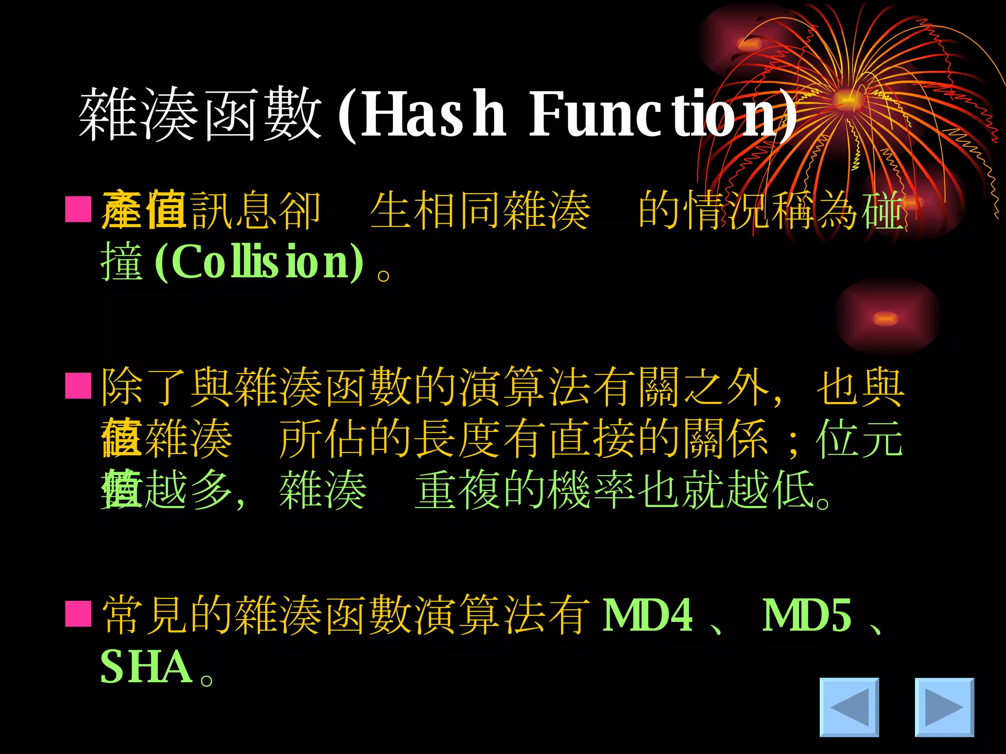 雜湊 函數 (Hash Function) 不同訊息卻產生相同雜湊值的情況稱為 碰撞 (Collision) 。 除了與雜湊函數的演算法有關之外，也與該雜湊值所佔的長度有直接的關係； 位元數越多，雜湊值重複的機率也就越低。 常見的雜湊函數演算法有 MD4 、 MD5 、 SHA 。 