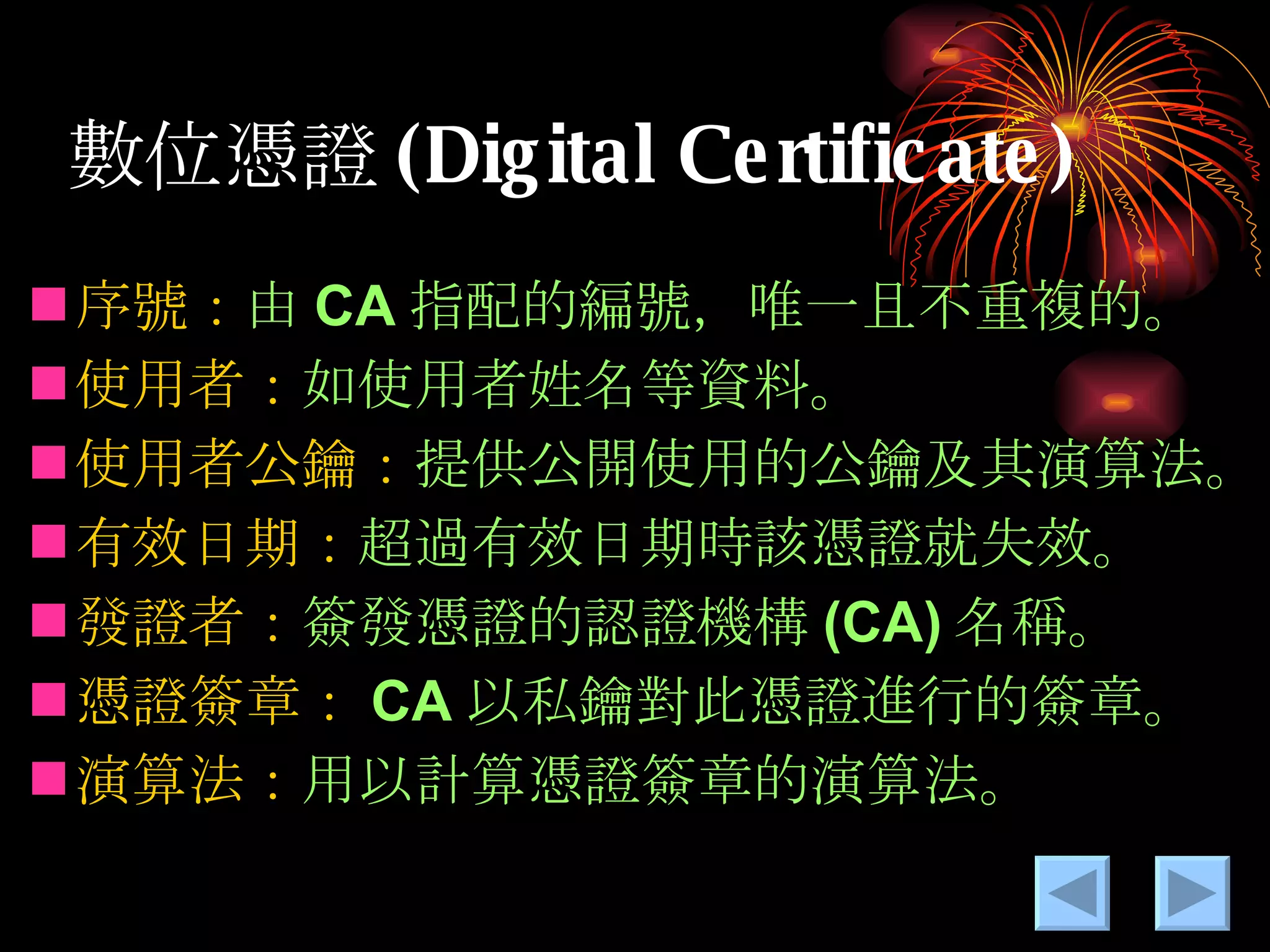 數位憑證 (Digital Certificate) 序號： 由 CA 指配的編號，唯一且不重複的。 使用者： 如使用者姓名等資料。 使用者公鑰： 提供公開使用的公鑰及其演算法。 有效日期： 超過有效日期時該憑證就失效。 發證者： 簽發憑證的認證機構 (CA) 名稱。 憑證簽章： CA 以私鑰對此憑證進行的簽章。 演算法： 用以計算憑證簽章的演算法。 