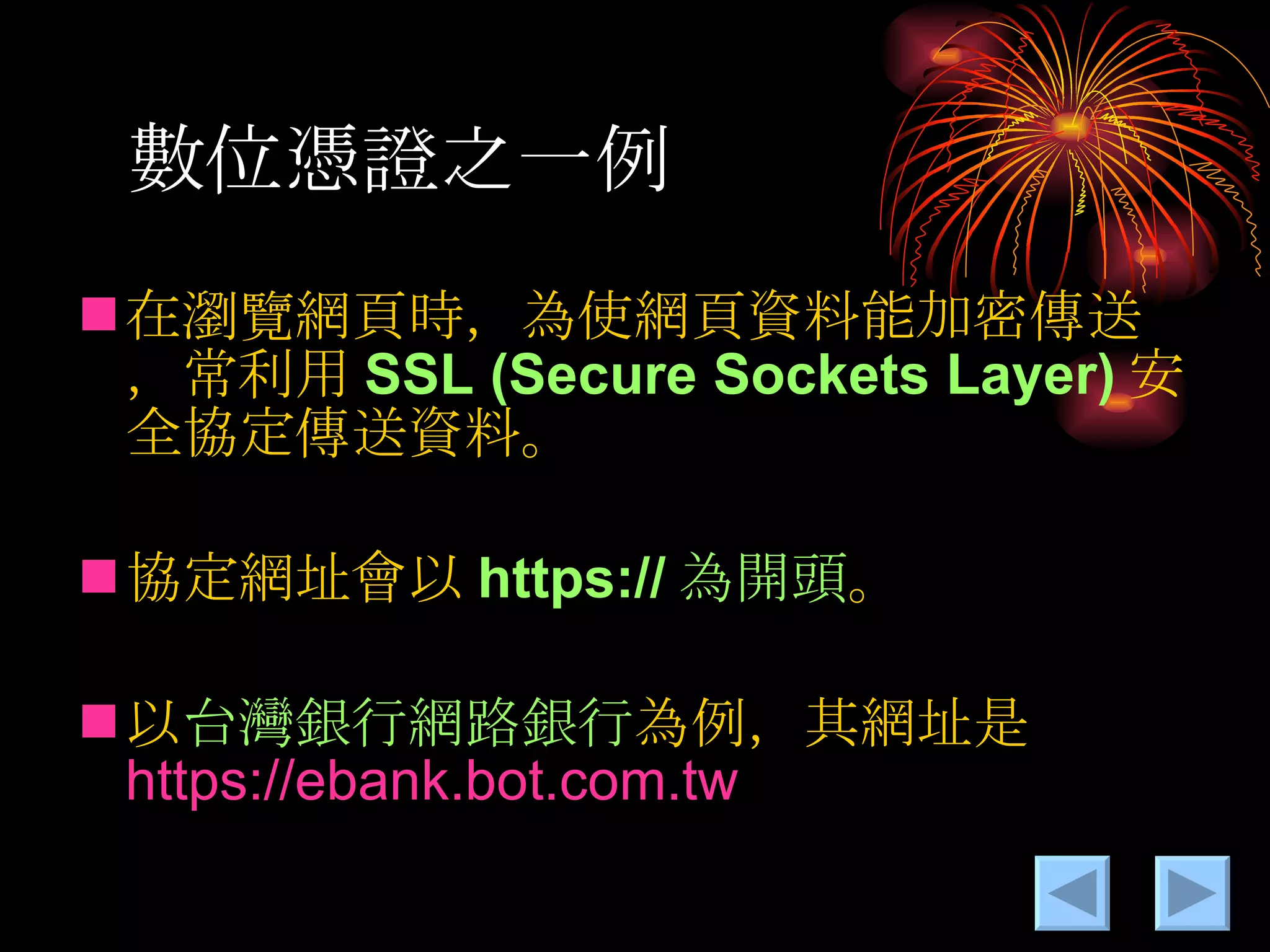 數位憑證之一例 在瀏覽網頁時，為使網頁資料能加密傳送，常利用 SSL (Secure Sockets Layer) 安全協定傳送資料。 協定網址會以 https:// 為開頭 。 以 台灣銀行網路銀行 為例，其網址是 https:// ebank.bot.com.tw 