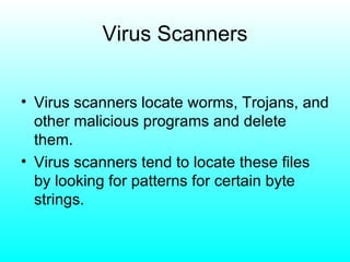 Virus Scanners Virus scanners locate worms, Trojans, and other malicious programs and delete them. Virus scanners tend to locate these files by looking for patterns for certain byte strings. 
