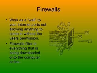 Firewalls Work as a “wall” to your internet ports not allowing anything to come in without the users permission. Firewalls filter in everything that is being downloaded onto the computer online. 