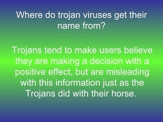 Where do trojan viruses get their name from? Trojans tend to make users believe they are making a decision with a positive effect, but are misleading with this information just as the Trojans did with their horse.   