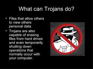 What can Trojans do? Files that allow others to view others personal data. Trojans are also capable of erasing files from hard drives and even temporarily shutting down operations that normally occur with your computer. 