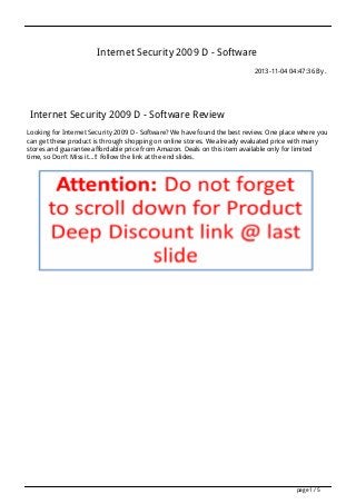 Internet Security 2009 D - Software
2013-11-04 04:47:36 By .

Internet Security 2009 D - Software Review
Looking for Internet Security 2009 D - Software? We have found the best review. One place where you
can get these product is through shopping on online stores. We already evaluated price with many
stores and guarantee affordable price from Amazon. Deals on this item available only for limited
time, so Don't Miss it...!! Follow the link at the end slides.

page 1 / 5

 