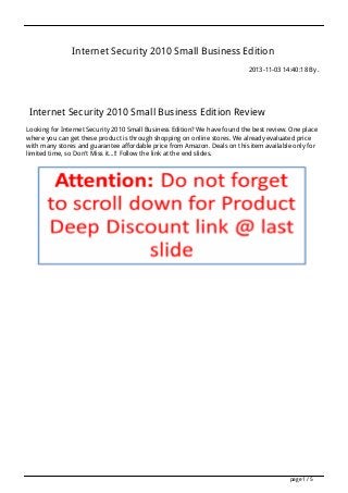 Internet Security 2010 Small Business Edition
2013-11-03 14:40:18 By .

Internet Security 2010 Small Business Edition Review
Looking for Internet Security 2010 Small Business Edition? We have found the best review. One place
where you can get these product is through shopping on online stores. We already evaluated price
with many stores and guarantee affordable price from Amazon. Deals on this item available only for
limited time, so Don't Miss it...!! Follow the link at the end slides.

page 1 / 5

 