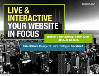 LIVE &
INTERACTIVE
YOUR WEBSITE
IN FOCUS
Raheel Gauba Manager of Online Strategy at Blackbaud
INTERNET FUNDRAISING SYMPOSIUM
CHICAGO, ILLINOIS
Friday, May 30, 14
 