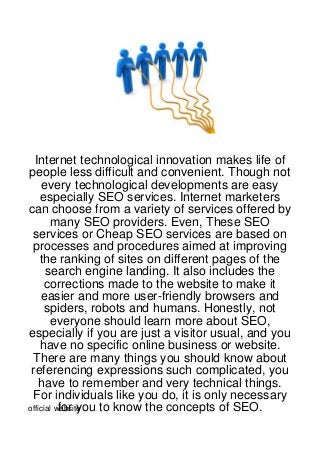 Internet technological innovation makes life of
people less difficult and convenient. Though not
     every technological developments are easy
    especially SEO services. Internet marketers
can choose from a variety of services offered by
       many SEO providers. Even, These SEO
 services or Cheap SEO services are based on
 processes and procedures aimed at improving
    the ranking of sites on different pages of the
      search engine landing. It also includes the
      corrections made to the website to make it
    easier and more user-friendly browsers and
      spiders, robots and humans. Honestly, not
       everyone should learn more about SEO,
especially if you are just a visitor usual, and you
    have no specific online business or website.
 There are many things you should know about
 referencing expressions such complicated, you
    have to remember and very technical things.
 For individuals like you do, it is only necessary
          for you to know the concepts of SEO.
official website
 