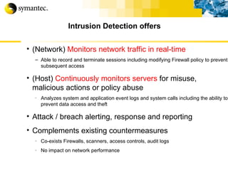 (Network)  Monitors network traffic in real-time   Able to record and terminate sessions including modifying Firewall policy to prevent subsequent access (Host)  Continuously monitors servers  for misuse, malicious actions or policy abuse Analyzes system and application event logs and system calls including the ability to prevent data access and theft Attack / breach alerting, response and reporting Complements existing countermeasures Co-exists Firewalls, scanners, access controls, audit logs No impact on network performance Intrusion Detection offers 