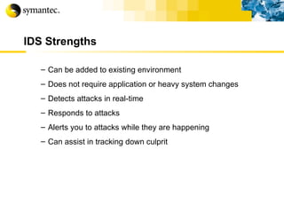 IDS Strengths Can be added to existing environment Does not require application or heavy system changes Detects attacks in real-time Responds to attacks Alerts you to attacks while they are happening Can assist in tracking down culprit 