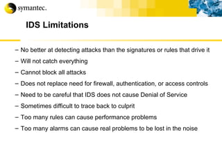 IDS Limitations No better at detecting attacks than the signatures or rules that drive it Will not catch everything Cannot block all attacks Does not replace need for firewall, authentication, or access controls Need to be careful that IDS does not cause Denial of Service Sometimes difficult to trace back to culprit Too many rules can cause performance problems Too many alarms can cause real problems to be lost in the noise 
