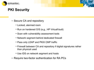 PKI Security Secure CA and repository Locked, alarmed room Run on hardened O/S (e.g., HP VirtualVault) Scan with vulnerability assessment tools Network segment behind dedicated firewall Pass only LDAP and PKIX CMP traffic Firewall between CA and repository if digital signatures rather than physical used Use IDS on network segment and hosts Require two-factor authentication for RA PCs 