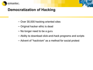 Democratization of Hacking Over 30,000 hacking oriented sites Original hacker ethic is dead No longer need to be a guru Ability to download click-and-hack programs and scripts Advent of “hactivism” as a method for social protest 