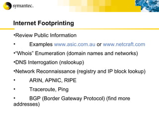 Internet Footprinting Review Public Information Examples  www.asic.com.au  or  www.netcraft.com   “ Whois” Enumeration (domain names and networks) DNS Interrogation (nslookup) Network Reconnaissance (registry and IP block lookup) ARIN, APNIC, RIPE Traceroute, Ping BGP (Border Gateway Protocol) (find more addresses) 