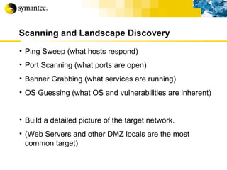 Scanning and Landscape Discovery Ping Sweep (what hosts respond) Port Scanning (what ports are open) Banner Grabbing (what services are running) OS Guessing (what OS and vulnerabilities are inherent) Build a detailed picture of the target network. (Web Servers and other DMZ locals are the most common target) 