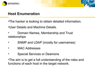 Host Enumeration The hacker is looking to obtain detailed information. User Details and Machine Details. Domain Names, Membership and Trust relationships SNMP and LDAP (mostly for usernames) MAC Addresses Special Services or Deamons The aim is to get a full understanding of the roles and functions of each host in the target network. 