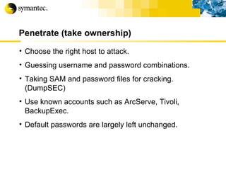 Penetrate (take ownership) Choose the right host to attack. Guessing username and password combinations. Taking SAM and password files for cracking. (DumpSEC) Use known accounts such as ArcServe, Tivoli, BackupExec. Default passwords are largely left unchanged. 