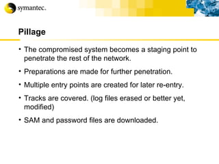Pillage The compromised system becomes a staging point to penetrate the rest of the network. Preparations are made for further penetration. Multiple entry points are created for later re-entry. Tracks are covered. (log files erased or better yet, modified) SAM and password files are downloaded. 