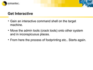 Get Interactive Gain an interactive command shell on the target machine. Move the admin tools (crack tools) onto other system and in inconspicuous places. From here the process of footprinting etc.. Starts again. 