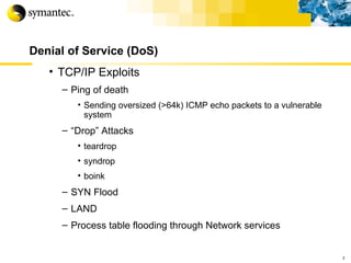 Denial of Service (DoS) TCP/IP Exploits Ping of death Sending oversized (>64k) ICMP echo packets to a vulnerable system “ Drop” Attacks teardrop syndrop boink SYN Flood LAND Process table flooding through Network services r 