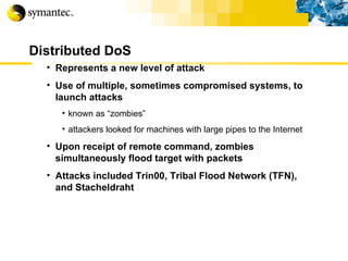 Distributed DoS Represents a new level of attack Use of multiple, sometimes compromised systems, to launch attacks known as “zombies” attackers looked for machines with large pipes to the Internet Upon receipt of remote command, zombies simultaneously flood target with packets Attacks included Trin00, Tribal Flood Network (TFN), and Stacheldraht 
