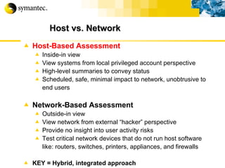Host vs. Network Host-Based Assessment Inside-in view View systems from local privileged account perspective High-level summaries to convey status  Scheduled, safe, minimal impact to network, unobtrusive to end users   Network-Based Assessment Outside-in view View network from external “hacker” perspective Provide no insight into user activity risks Test critical network devices that do not run host software like: routers, switches, printers, appliances, and firewalls KEY = Hybrid, integrated approach In/out pix t 