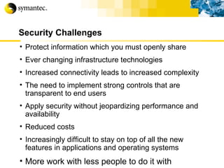 Security Challenges Protect information which you must openly share Ever changing infrastructure technologies Increased connectivity leads to increased complexity The need to implement strong controls that are transparent to end users Apply security without jeopardizing performance and availability Reduced costs Increasingly difficult to stay on top of all the new features in applications and operating systems More work with less people to do it with 