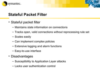 Stateful Packet Filter Stateful packet filter Maintains state information on connections Tracks open, valid connections without reprocessing rule set Scales easily Can implement complex policies Extensive logging and alarm functions Easy-to-use interface Disadvantages Susceptibility to Application Layer attacks Lacks user authentication control 