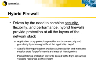 Hybrid Firewall Driven by the need to combine  security, flexibility, and performance , hybrid firewalls provide protection at all the layers of the network stack Application proxy protection provides maximum security and granularity by scanning traffic at the application layer! Stateful filtering protection provides authentication and maintains session state for performance and ease of management Packet filtering protection prevents denied traffic from consuming valuable resources on the system 
