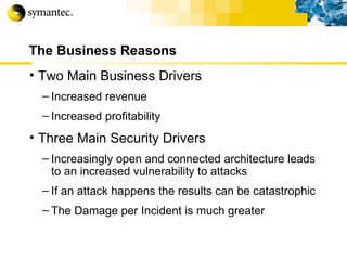 The Business Reasons Two Main Business Drivers Increased revenue Increased profitability Three Main Security Drivers Increasingly open and connected architecture leads to an increased vulnerability to attacks If an attack happens the results can be catastrophic The Damage per Incident is much greater 